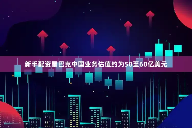新手配资星巴克中国业务估值约为50至60亿美元