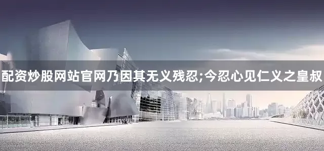 配资炒股网站官网乃因其无义残忍;今忍心见仁义之皇叔