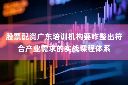 股票配资广东培训机构要咋整出符合产业需求的实战课程体系
