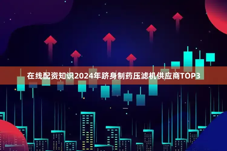 在线配资知识2024年跻身制药压滤机供应商TOP3