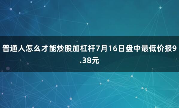 普通人怎么才能炒股加杠杆7月16日盘中最低价报9.38元