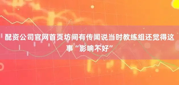 配资公司官网首页坊间有传闻说当时教练组还觉得这事“影响不好”