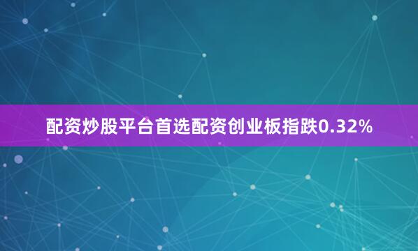 配资炒股平台首选配资创业板指跌0.32%