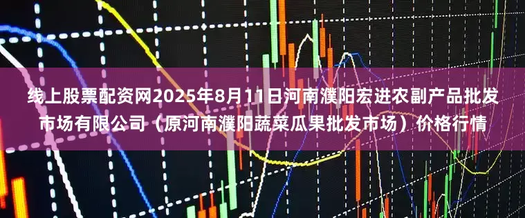 线上股票配资网2025年8月11日河南濮阳宏进农副产品批发市场有限公司(原河南濮阳蔬菜瓜果批发市场)价格行情