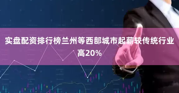 实盘配资排行榜兰州等西部城市起薪较传统行业高20%
