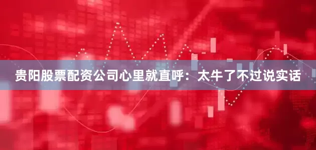 贵阳股票配资公司心里就直呼：太牛了不过说实话