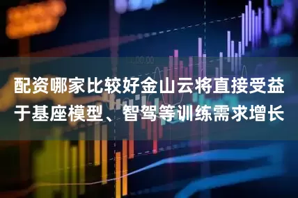 配资哪家比较好金山云将直接受益于基座模型、智驾等训练需求增长