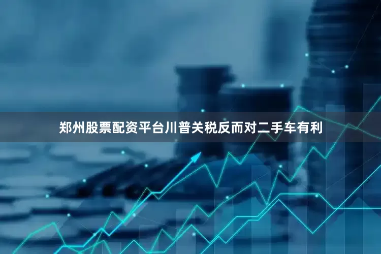 郑州股票配资平台川普关税反而对二手车有利